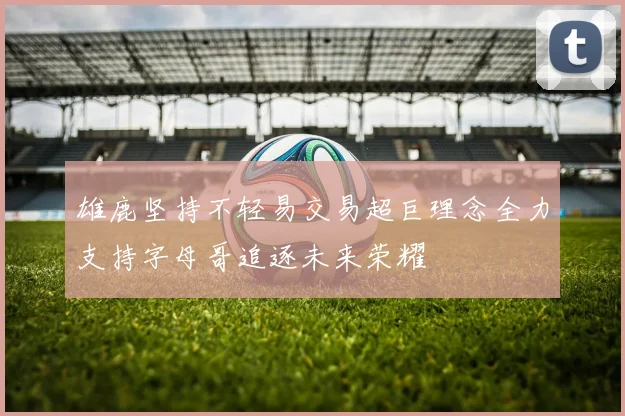雄鹿坚持不轻易交易超巨理念全力支持字母哥追逐未来荣耀
