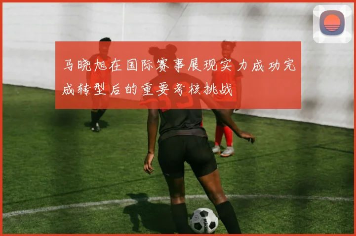 马晓旭在国际赛事展现实力成功完成转型后的重要考核挑战
