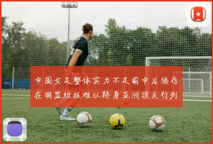 中国女足整体实力不足前中后场存在明显短板难以跻身亚洲顶尖行列