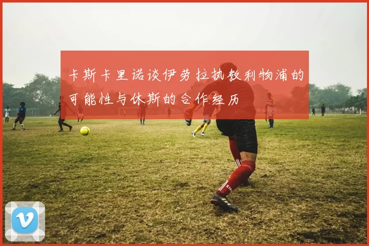 卡斯卡里诺谈伊劳拉执教利物浦的可能性与休斯的合作经历