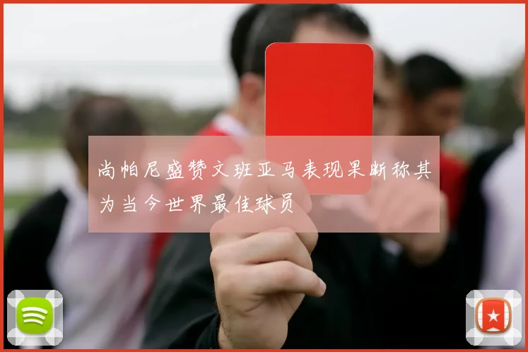 尚帕尼盛赞文班亚马表现果断称其为当今世界最佳球员