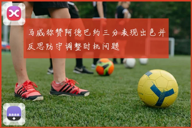 马威称赞阿德巴约三分表现出色并反思防守调整时机问题
