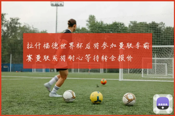 拉什福德世界杯后将参加曼联季前赛曼联或将耐心等待转会报价