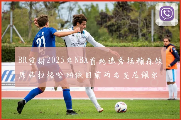 BR重排2025年NBA首轮选秀杨瀚森缺席弗拉格哈珀依旧前两名克尼佩尔锁定探花位