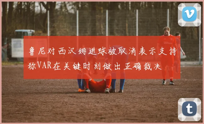 鲁尼对西汉姆进球被取消表示支持称VAR在关键时刻做出正确裁决