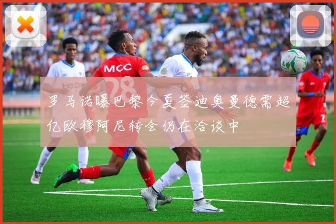 罗马诺曝巴黎今夏签迪奥曼德需超亿欧穆阿尼转会仍在洽谈中