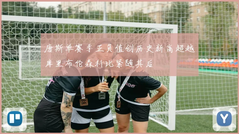 唐斯单赛季正负值创历史新高超越库里布伦森科比紧随其后