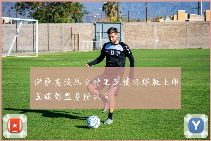 伊萨克谈厄立特里亚情怀球鞋上印国旗彰显身份认同
