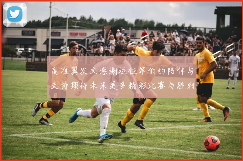 高准翼发文感谢远征军们的陪伴与支持期待未来更多精彩比赛与胜利