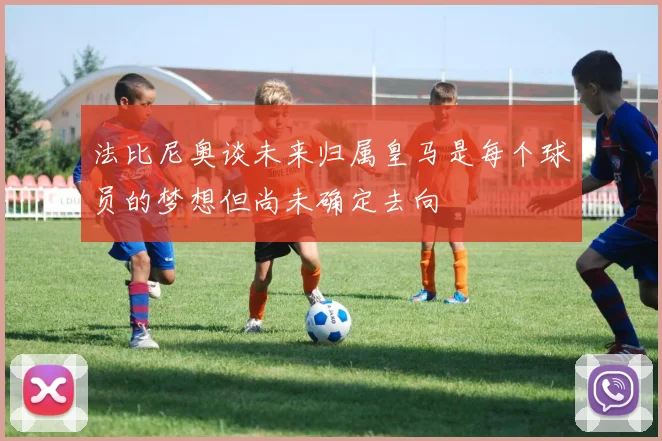 法比尼奥谈未来归属皇马是每个球员的梦想但尚未确定去向