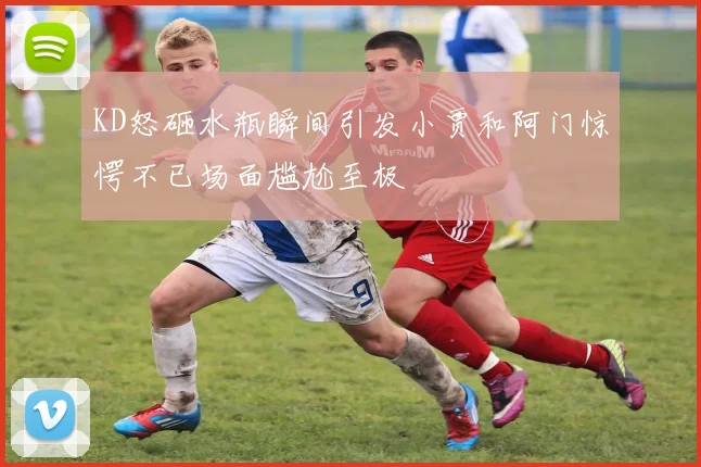 KD怒砸水瓶瞬间引发小贾和阿门惊愕不已场面尴尬至极