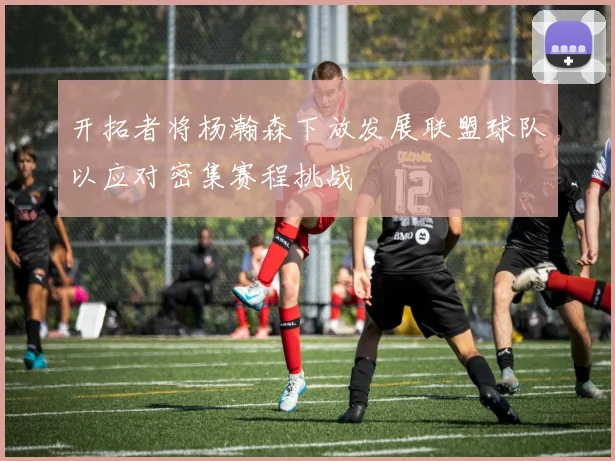 开拓者将杨瀚森下放发展联盟球队以应对密集赛程挑战