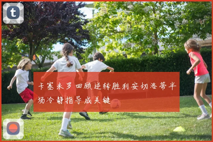 卡塞米罗回顾逆转胜利安切洛蒂半场冷静指导成关键