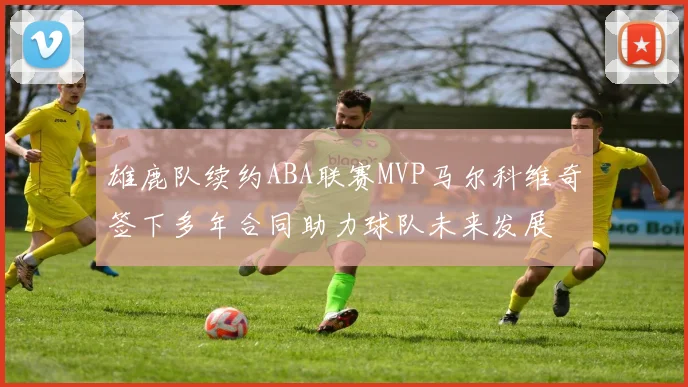 雄鹿队续约ABA联赛MVP马尔科维奇签下多年合同助力球队未来发展