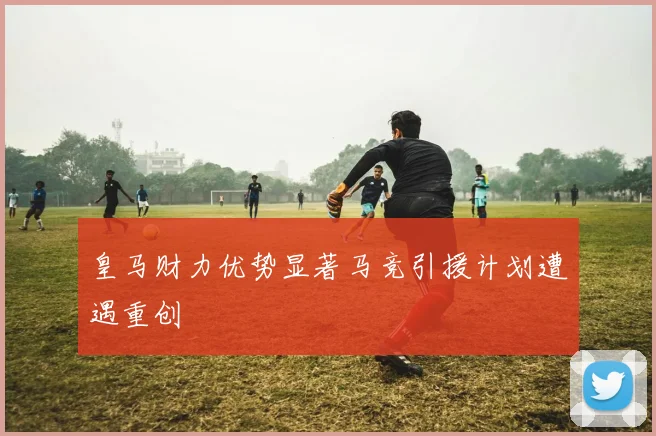 皇马财力优势显著马竞引援计划遭遇重创