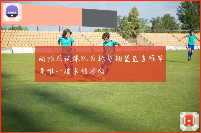 尚帕尼谈球队目标与期望直言冠军是唯一追求的方向