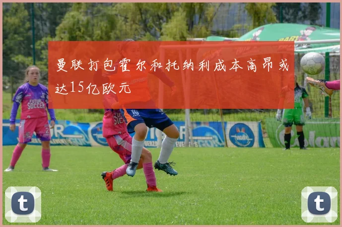 曼联打包霍尔和托纳利成本高昂或达15亿欧元
