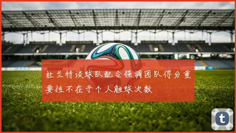 杜兰特谈球队配合强调团队得分重要性不在于个人触球次数
