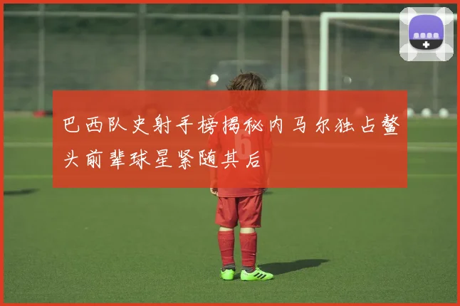 巴西队史射手榜揭秘内马尔独占鳌头前辈球星紧随其后